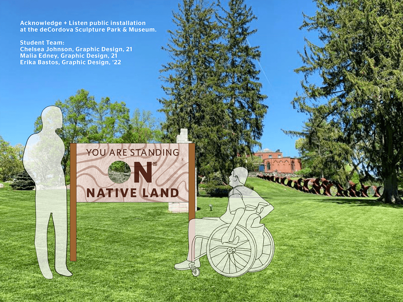 Digital illustration of a wooden sign in a grassy field surrounded by trees. Transparent illustrations of a person standing and a person in a wheelchair look at the sign that reads "You Are Standing On Native Land." The "O" of "On" is cut out revealing the landscape. Caption reads "Acknowledge + Listen public installation at the deCordova Sculpture Park & Museum. Student Team: Chelsea Johnson, Graphic Design, 21; Malia Edney, Graphic Design, 21; Erika Bastos, Graphic Design, '22." 